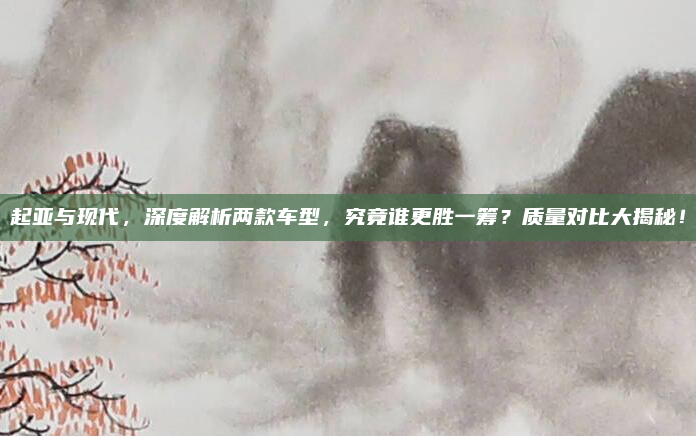 起亚与现代，深度解析两款车型，究竟谁更胜一筹？质量对比大揭秘！