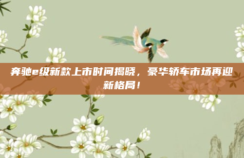 奔驰e级新款上市时间揭晓，豪华轿车市场再迎新格局！