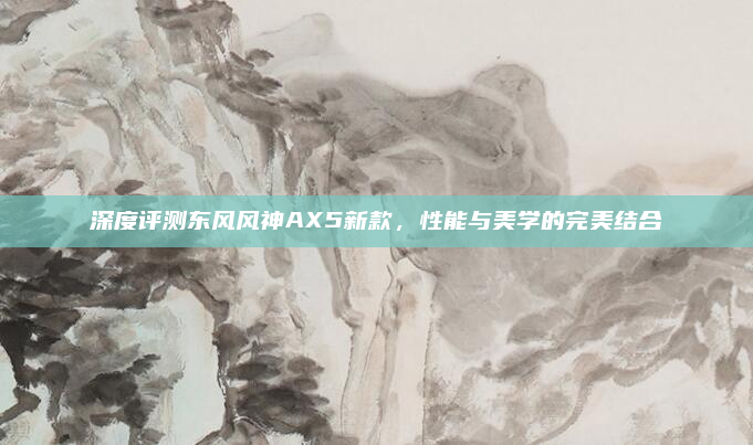 深度评测东风风神AX5新款，性能与美学的完美结合