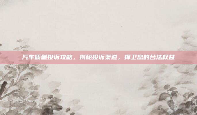 汽车质量投诉攻略，揭秘投诉渠道，捍卫您的合法权益