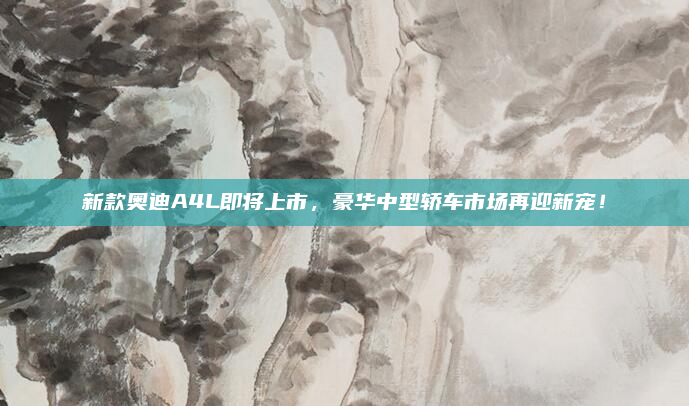 新款奥迪A4L即将上市，豪华中型轿车市场再迎新宠！