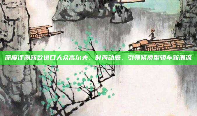 深度评测新款进口大众高尔夫，时尚动感，引领紧凑型轿车新潮流