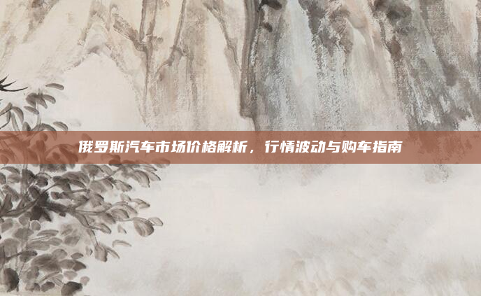 俄罗斯汽车市场价格解析，行情波动与购车指南