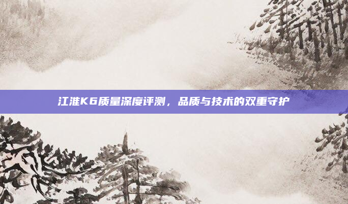 江淮K6质量深度评测,品质与技术的双重守护