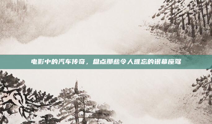 电影中的汽车传奇，盘点那些令人难忘的银幕座驾