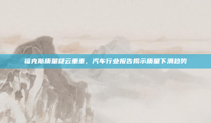 福克斯质量疑云重重,汽车行业报告揭示质量下滑趋势
