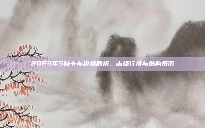2023年5吨卡车价格解析，市场行情与选购指南