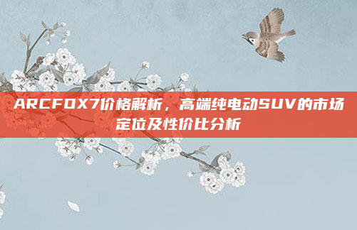 ARCFOX7价格解析,高端纯电动SUV的市场定位及性价比分析