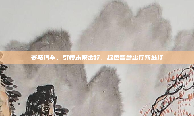 赛马汽车,引领未来出行,绿色智慧出行新选择