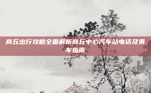 商丘出行攻略全面解析商丘中心汽车站电话及乘车指南