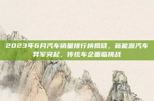 2023年6月汽车销量排行榜揭晓，新能源汽车异军突起，传统车企面临挑战