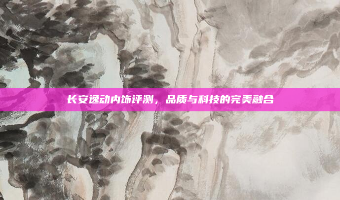 长安逸动内饰评测,品质与科技的完美融合
