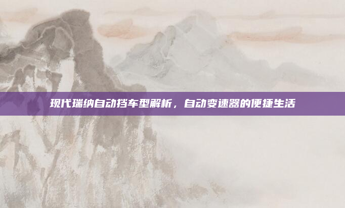 现代瑞纳自动挡车型解析，自动变速器的便捷生活