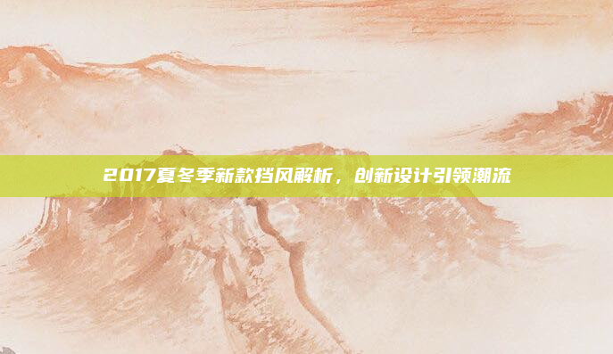 2017夏冬季新款挡风解析，创新设计引领潮流