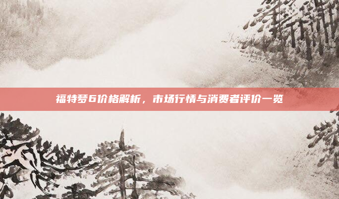福特梦6价格解析，市场行情与消费者评价一览