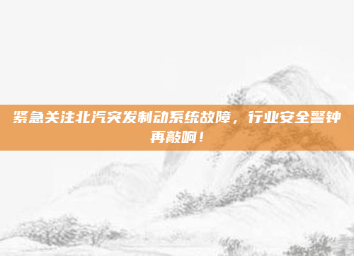 紧急关注北汽突发制动系统故障，行业安全警钟再敲响！