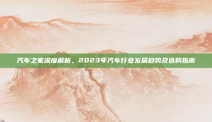 汽车之家深度解析,2023年汽车行业发展趋势及选购指南