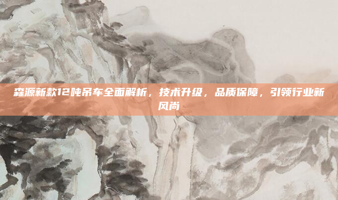 森源新款12吨吊车全面解析,技术升级,品质保障,引领行业新风尚