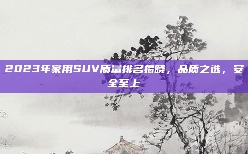 2023年家用SUV质量排名揭晓,品质之选,安全至上