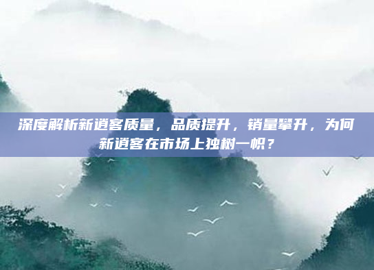 深度解析新逍客质量，品质提升，销量攀升，为何新逍客在市场上独树一帜？
