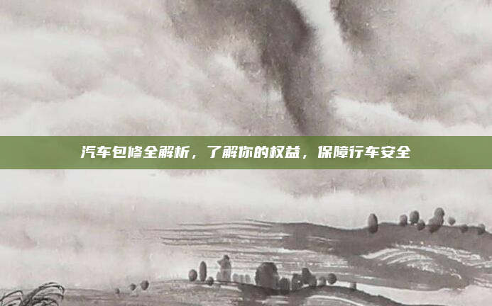 汽车包修全解析,了解你的权益,保障行车安全
