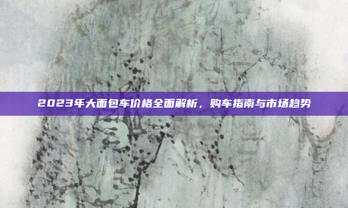 2023年大面包车价格全面解析,购车指南与市场趋势