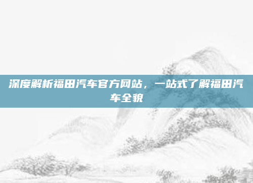深度解析福田汽车官方网站,一站式了解福田汽车全貌