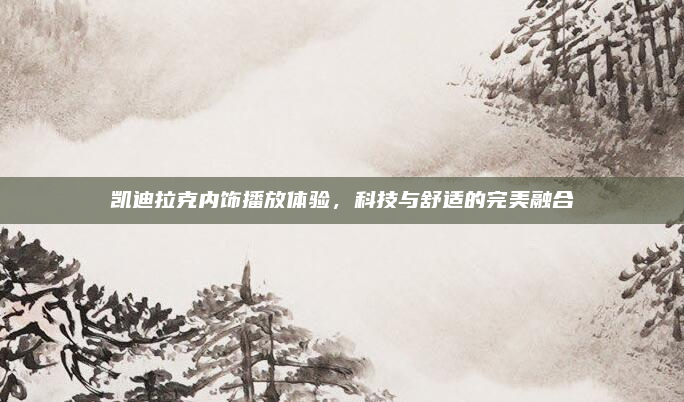 凯迪拉克内饰播放体验,科技与舒适的完美融合