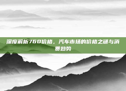 深度解析760价格，汽车市场的价格之谜与消费趋势