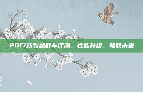 2017新款越野车评测，性能升级，驾驭未来