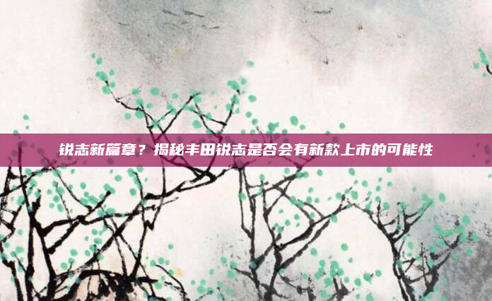 锐志新篇章？揭秘丰田锐志是否会有新款上市的可能性