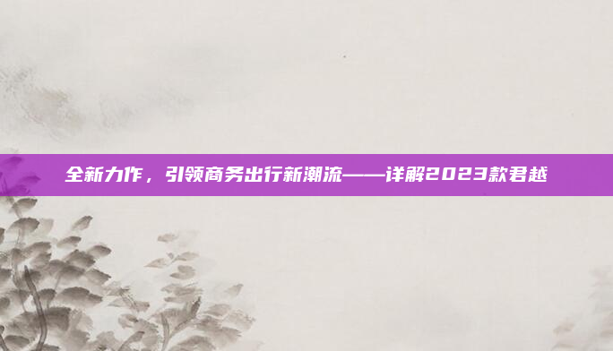 全新力作,引领商务出行新潮流——详解2023款君越