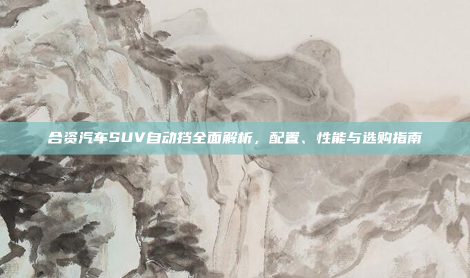 合资汽车SUV自动挡全面解析,配置、性能与选购指南