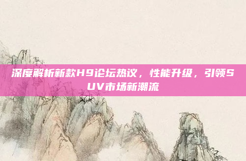 深度解析新款H9论坛热议,性能升级,引领SUV市场新潮流