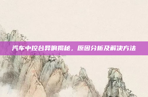 汽车中控台异响揭秘,原因分析及解决方法