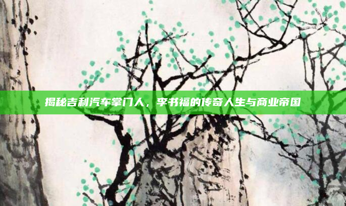 揭秘吉利汽车掌门人,李书福的传奇人生与商业帝国
