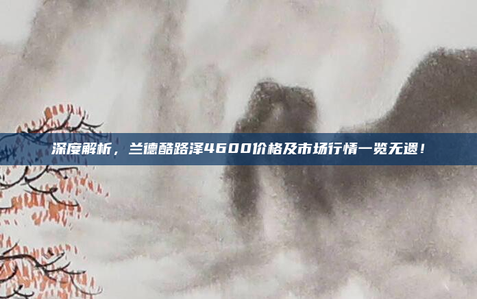 深度解析，兰德酷路泽4600价格及市场行情一览无遗！
