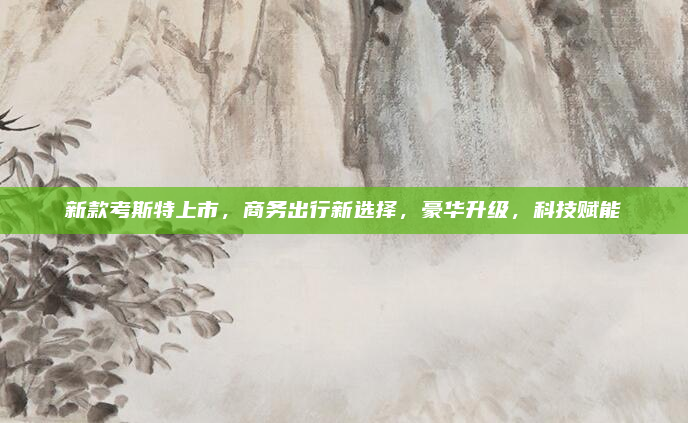 新款考斯特上市，商务出行新选择，豪华升级，科技赋能