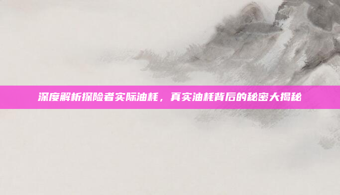 深度解析探险者实际油耗,真实油耗背后的秘密大揭秘