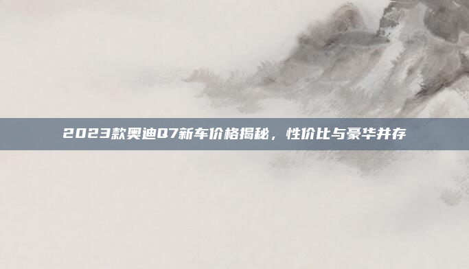 2023款奥迪Q7新车价格揭秘，性价比与豪华并存