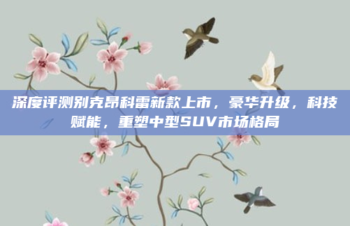深度评测别克昂科雷新款上市，豪华升级，科技赋能，重塑中型SUV市场格局