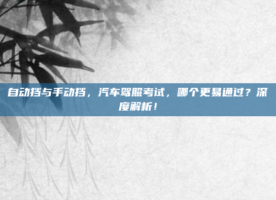 自动挡与手动挡，汽车驾照考试，哪个更易通过？深度解析！