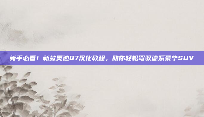 新手必看！新款奥迪Q7汉化教程，助你轻松驾驭德系豪华SUV