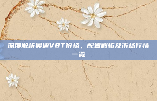 深度解析奥迪V8T价格，配置解析及市场行情一览