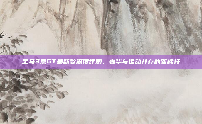 宝马3系GT最新款深度评测,奢华与运动并存的新标杆