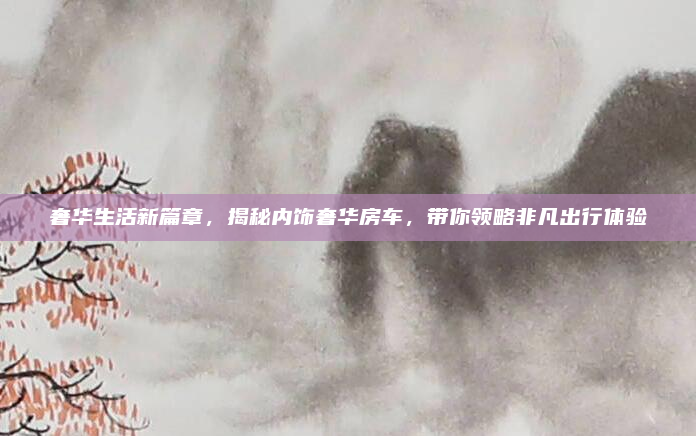 奢华生活新篇章，揭秘内饰奢华房车，带你领略非凡出行体验