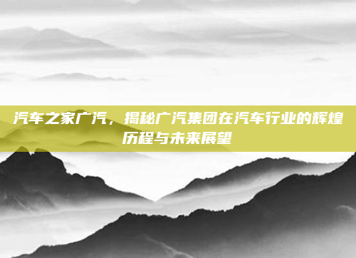 汽车之家广汽，揭秘广汽集团在汽车行业的辉煌历程与未来展望