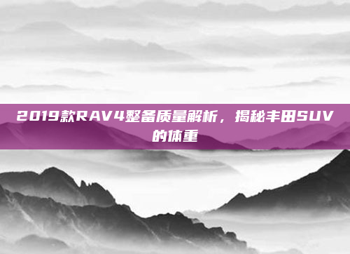 2019款RAV4整备质量解析，揭秘丰田SUV的体重
