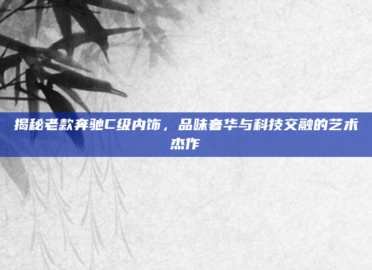 揭秘老款奔驰C级内饰，品味奢华与科技交融的艺术杰作