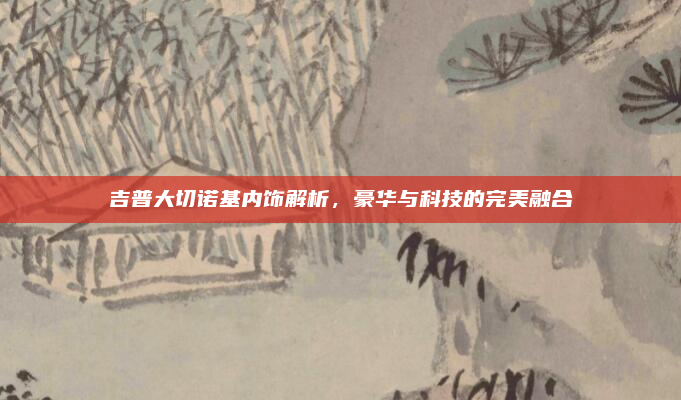 吉普大切诺基内饰解析,豪华与科技的完美融合